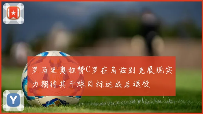 罗马里奥称赞C罗在乌兹别克展现实力期待其千球目标达成后退役