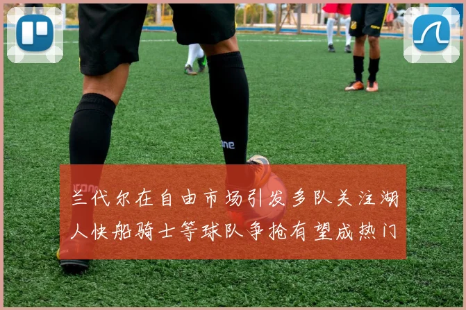 兰代尔在自由市场引发多队关注湖人快船骑士等球队争抢有望成热门球员