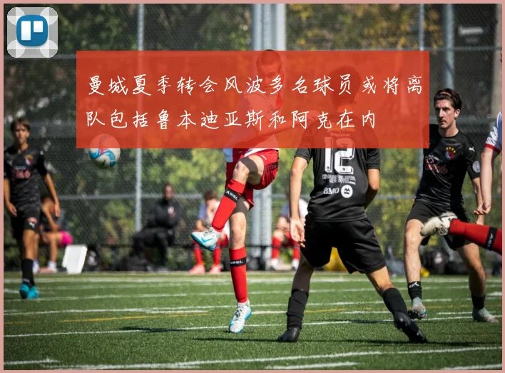 曼城夏季转会风波多名球员或将离队包括鲁本迪亚斯和阿克在内
