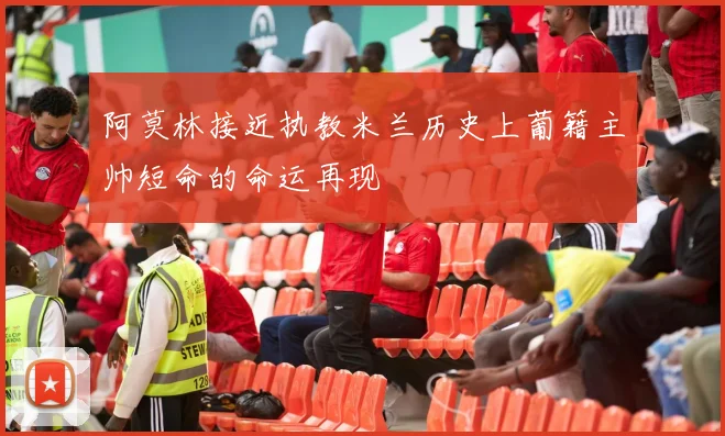 阿莫林接近执教米兰历史上葡籍主帅短命的命运再现