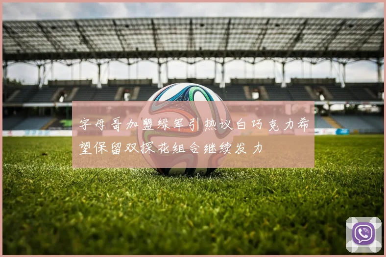 字母哥加盟绿军引热议白巧克力希望保留双探花组合继续发力