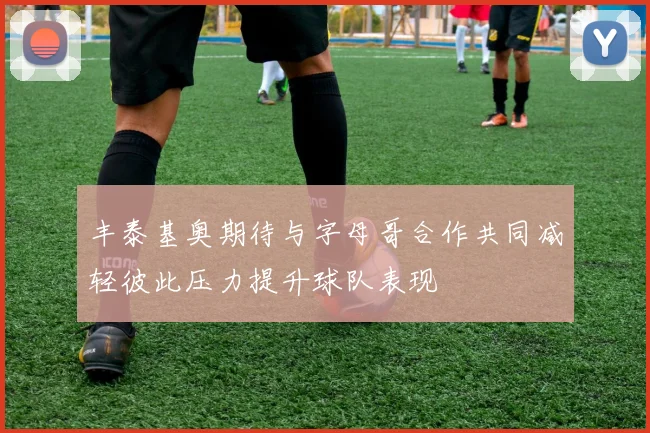 丰泰基奥期待与字母哥合作共同减轻彼此压力提升球队表现