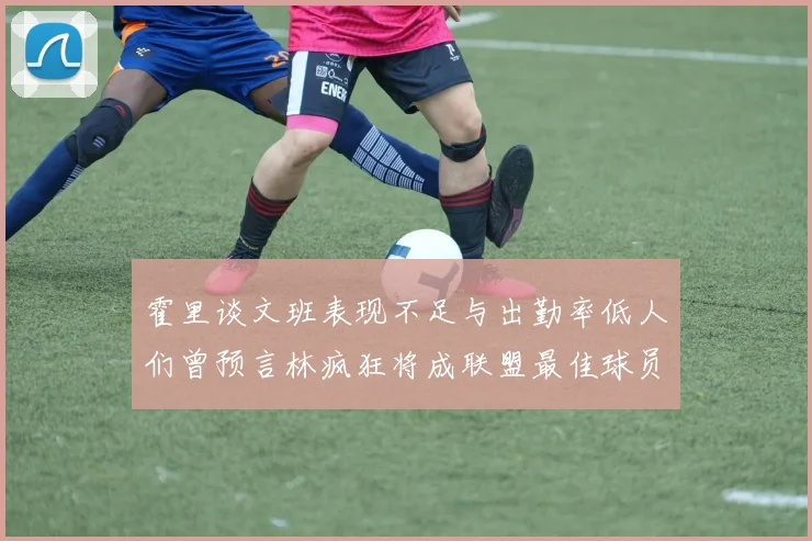 霍里谈文班表现不足与出勤率低人们曾预言林疯狂将成联盟最佳球员