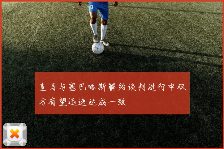 皇马与塞巴略斯解约谈判进行中双方有望迅速达成一致