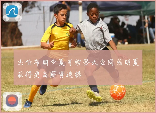 杰伦布朗今夏可续签大合同或明夏获得更高薪资选择