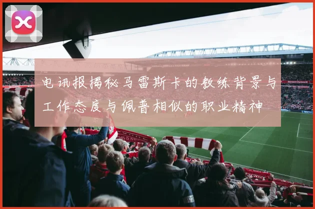 电讯报揭秘马雷斯卡的教练背景与工作态度与佩普相似的职业精神